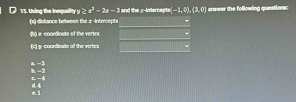 [ 15. Using the inequality y≥ x^2-2x-3 and the x-intercepts (-1,0),(3,0) answer the following questions:
(a) distance between the x -intercepts
(b) x -coordinate of the vertex
(c) y-coordinate of the vertex
a. -3
b. −2
c. −4
d. 4
e1