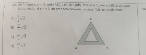 En la figura, el triángulo ABC y el triángulo interior a él, son equiláteros cuyos
lados miden 6 cm y 3 cm respectivamente. La superficie achurada mide: 26
A)  3/2 sqrt(3)
B)  27/4 sqrt(2)
C)  27/4 sqrt(3)
D)  27/2 sqrt(3)