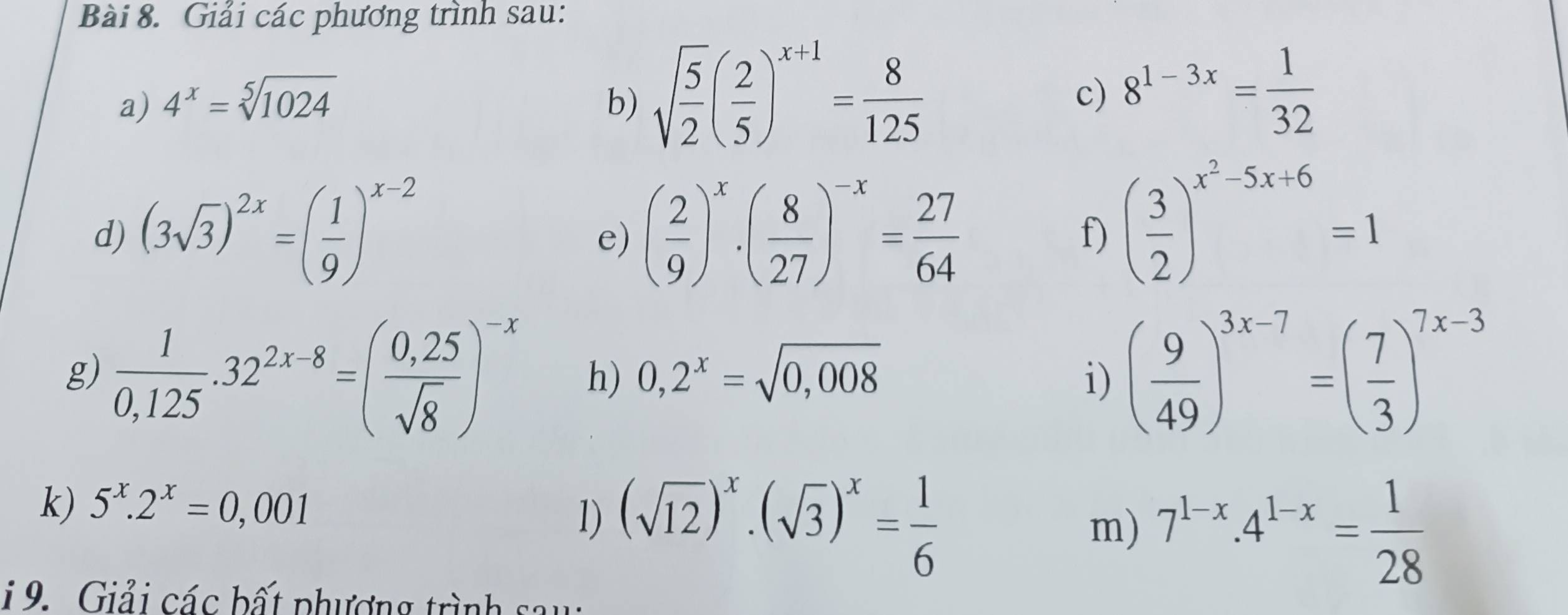 Giải các phương trình sau: 
a) 4^x=sqrt[5](1024) b) sqrt(frac 5)2( 2/5 )^x+1= 8/125  c) 8^(1-3x)= 1/32 
d) (3sqrt(3))^2x=( 1/9 )^x-2 ( 2/9 )^x· ( 8/27 )^-x= 27/64 
e) 
f) ( 3/2 )^x^2-5x+6=1
g)  1/0,125 .32^(2x-8)=( (0,25)/sqrt(8) )^-x h) 0,2^x=sqrt(0,008) i) ( 9/49 )^3x-7=( 7/3 )^7x-3
k) 5^x.2^x=0,001
1) (sqrt(12))^x.(sqrt(3))^x= 1/6 
m) 7^(1-x).4^(1-x)= 1/28 
1 9. Giải các bất phương trình sau: