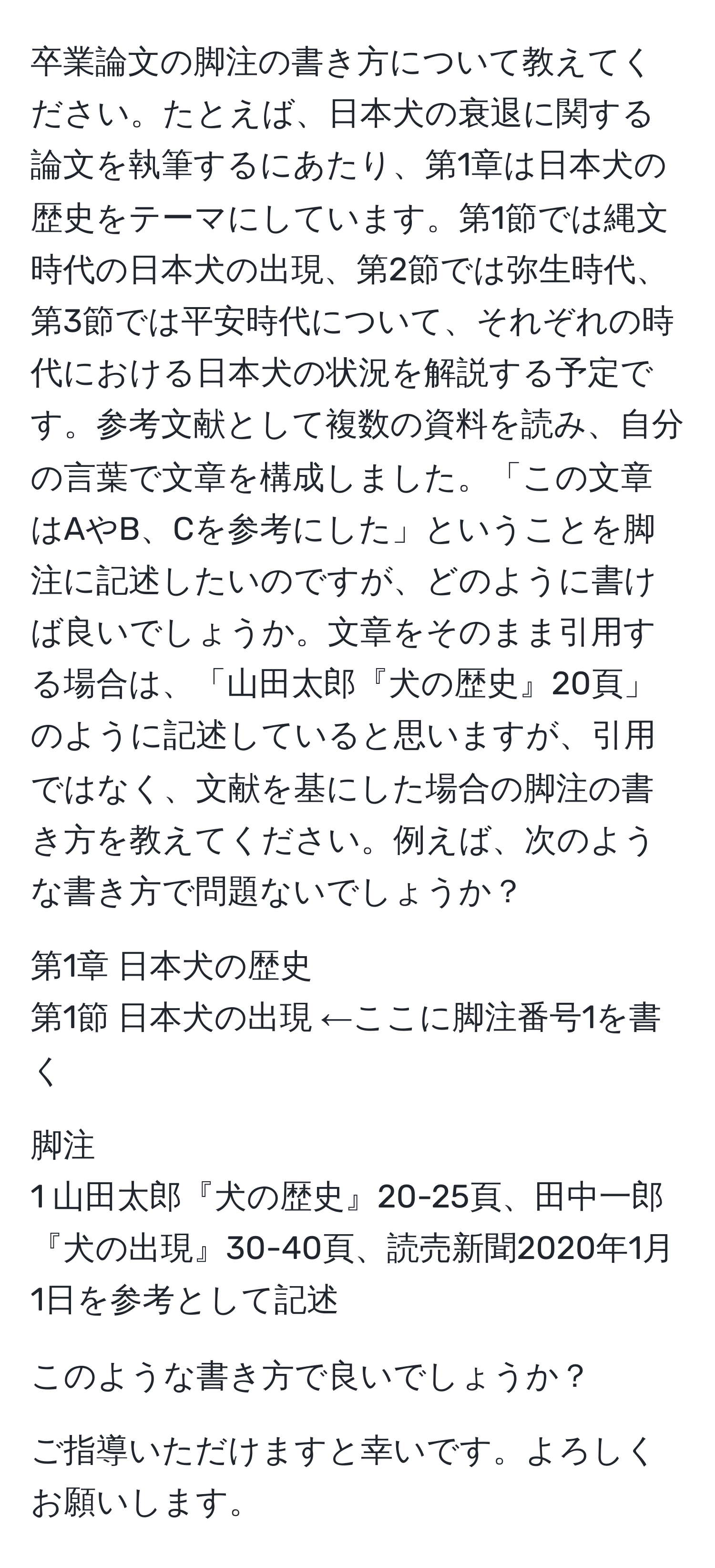 卒業論文の脚注の書き方について教えてください。たとえば、日本犬の衰退に関する論文を執筆するにあたり、第1章は日本犬の歴史をテーマにしています。第1節では縄文時代の日本犬の出現、第2節では弥生時代、第3節では平安時代について、それぞれの時代における日本犬の状況を解説する予定です。参考文献として複数の資料を読み、自分の言葉で文章を構成しました。「この文章はAやB、Cを参考にした」ということを脚注に記述したいのですが、どのように書けば良いでしょうか。文章をそのまま引用する場合は、「山田太郎『犬の歴史』20頁」のように記述していると思いますが、引用ではなく、文献を基にした場合の脚注の書き方を教えてください。例えば、次のような書き方で問題ないでしょうか？

第1章 日本犬の歴史  
第1節 日本犬の出現 ←ここに脚注番号1を書く

脚注  
1 山田太郎『犬の歴史』20-25頁、田中一郎『犬の出現』30-40頁、読売新聞2020年1月1日を参考として記述

このような書き方で良いでしょうか？

ご指導いただけますと幸いです。よろしくお願いします。