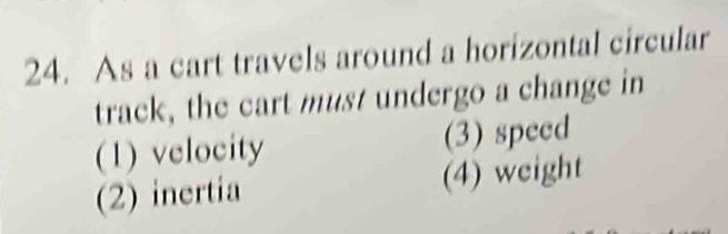 As a cart travels around a horizontal circular
track, the cart must undergo a change in
(1) velocity (3) speed
(2) inertia (4) weight