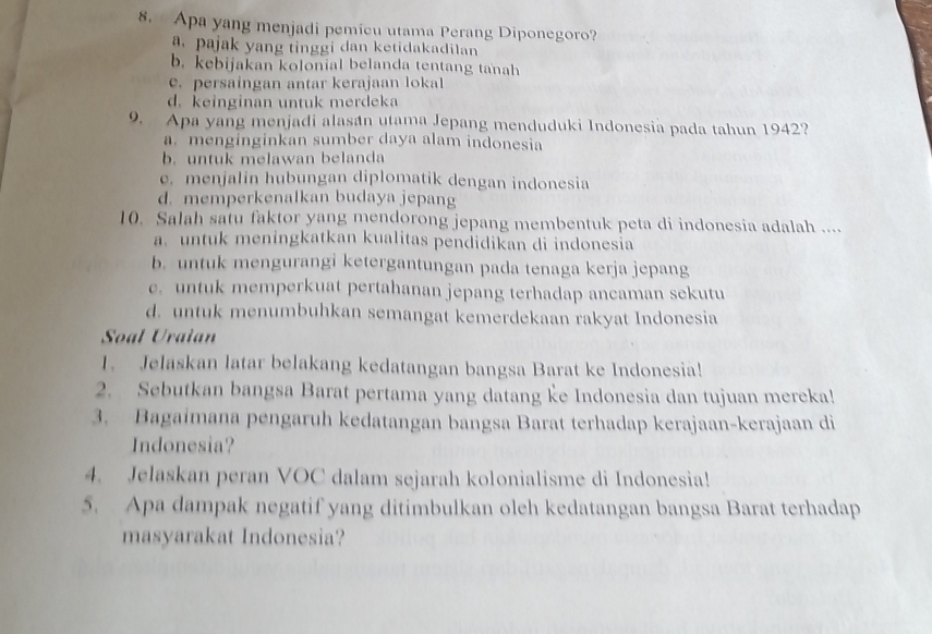 Apa yang menjadi pemicu utama Perang Diponegoro?
a. pajak yang tinggi dan ketidakadilan
b. kebijakan kolonial belanda tentang tanah
e. persaingan antar kerajaan lokal
d. keinginan untuk merdeka
9. Apa yang menjadi alasán utama Jepang menduduki Indonesia pada tahun 1942?
a. menginginkan sumber daya alam indonesia
b. untuk melawan belanda
e. menjalin hubungan diplomatik dengan indonesia
d. memperkenalkan budaya jepang
10. Salah satu faktor yang mendorong jepang membentuk peta di indonesia adalah ....
a. untuk meningkatkan kualitas pendidikan di indonesia
b. untuk mengurangi ketergantungan pada tenaga kerja jepang
e. untuk memperkuat pertahanan jepang terhadap ancaman sekutu
d. untuk menumbuhkan semangat kemerdekaan rakyat Indonesia
Soal Uraian
1. Jelaskan latar belakang kedatangan bangsa Barat ke Indonesia!
2. Sebutkan bangsa Barat pertama yang datang ke Indonesia dan tujuan mereka!
3. Bagaimana pengaruh kedatangan bangsa Barat terhadap kerajaan-kerajaan di
Indonesia?
4. Jelaskan peran VOC dalam sejarah kolonialisme di Indonesia!
5. Apa dampak negatif yang ditimbulkan oleh kedatangan bangsa Barat terhadap
masyarakat Indonesia?