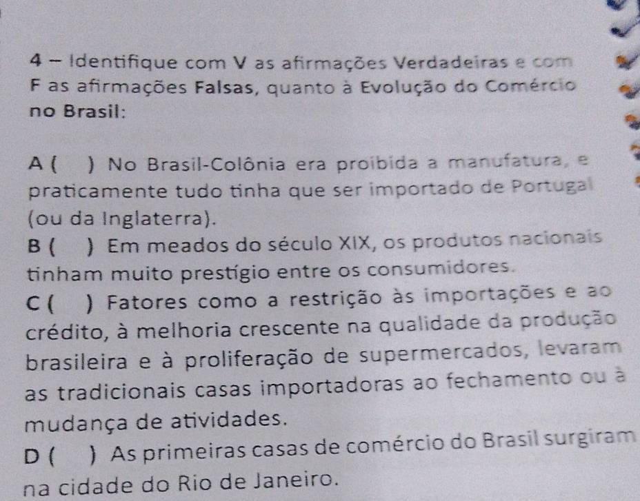 Identifique com V as afirmações Verdadeiras e com
F as afirmações Falsas, quanto à Evolução do Comércio
no Brasil:
A ( ) No Brasil-Colônia era proíbida a manufatura, e
praticamente tudo tinha que ser importado de Portuga
(ou da Inglaterra).
B ( ) Em meados do século XIX, os produtos nacionais
tinham muito prestígio entre os consumidores.
C ( ) Fatores como a restrição às importações e ao
crédito, à melhoria crescente na qualidade da produção
brasileira e à proliferação de supermercados, levaram
as tradicionais casas importadoras ao fechamento ou à
mudança de atividades.
D ( ) As primeiras casas de comércio do Brasil surgiram
na cidade do Rio de Janeiro.