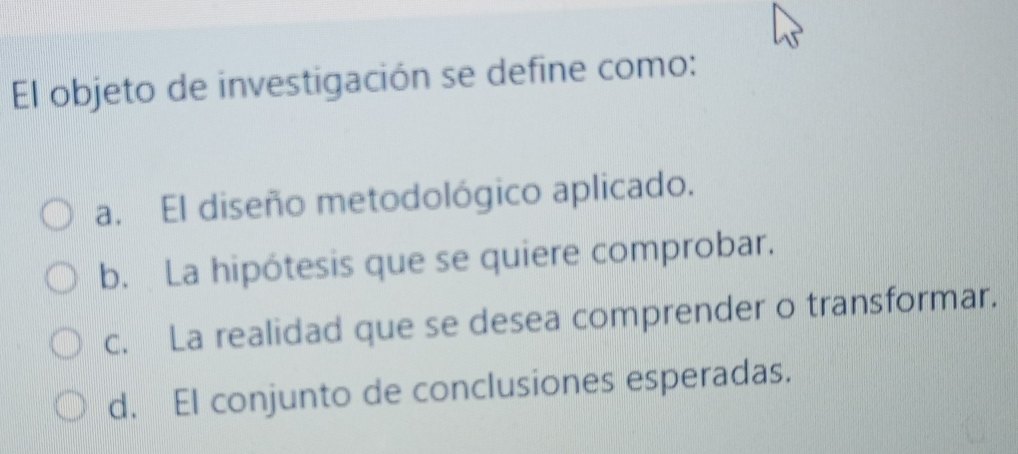 El objeto de investigación se define como:
a. El diseño metodológico aplicado.
b. La hipótesis que se quiere comprobar.
c. La realidad que se desea comprender o transformar.
d. El conjunto de conclusiones esperadas.