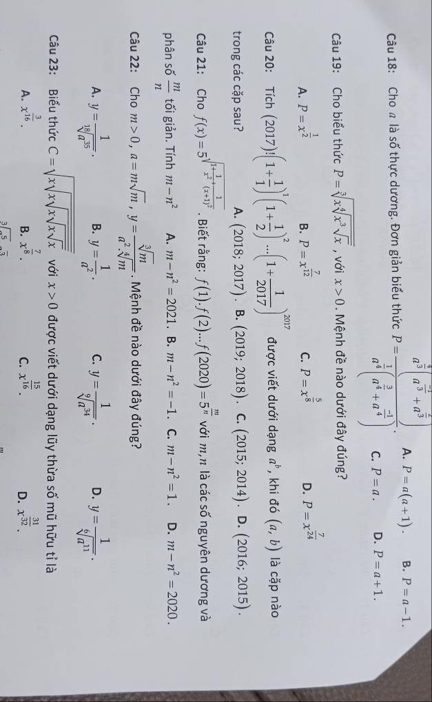 Cho a là số thực dương. Đơn giản biểu thức P=frac a^(frac 2)a(a^(frac 1)3+a^(frac 2)3)a^(frac 1)4(a^(frac 3)4+a^(frac -1)4). A. P=a(a+1). B. P=a-1.
C. P=a. D. P=a+1.
Câu 19: Cho biểu thức P=sqrt[3](xsqrt [4]x^3sqrt x) , với x>0. Mệnh đề nào dưới đây đúng?
A. P=x^(frac 1)2 P=x^(frac 7)12 C. P=x^(frac 5)8
B.
D. P=x^(frac 7)24
Câu 20: Tich(2017)!(1+ 1/1 )^1(1+ 1/2 )^2...(1+ 1/2017 )^2017 được viết dưới dạng a^b , khi đó (a,b) là cặp nào
trong các cặp sau? A. (2018;2017) B. (2019;2018) C. (2015;2014) .D. (2016;2015).
Câu 21: Cho f(x)=5^(sqrt(1+frac 1)x^2)+frac 1(x+1)^2. Biết rằng: f(1).f(2)...f(2020)=5^(frac m)n với m,n là các số nguyên dương và
phân số  m/n  tối giản. Tính m-n^2 A. m-n^2=2021. B. m-n^2=-1 C. m-n^2=1. D. m-n^2=2020.
Câu 22: Cho m>0,a=msqrt(m),y= sqrt[3](m)/a^2.sqrt[4](m) . Mệnh đề nào dưới đây đúng?
A. y= 1/sqrt[18](a^(35)) . B. y= 1/a^2 . C. y= 1/sqrt[9](a^(34)) . D. y= 1/sqrt[6](a^(11)) .
Câu 23: Biểu thức C=sqrt(xsqrt xsqrt xsqrt xsqrt x) với x>0 được viết dưới dạng lũy thừa số mũ hữu tỉ là
A. x^(frac 3)16. x^(frac 7)8. x^(frac 15)16. x^(frac 31)32.
B.
C.
D.
beginarrayr 3encloselongdiv -5endarray -overline 3