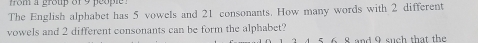 fom a group of 9 people . 
The English alphabet has 5 vowels and 21 consonants. How many words with 2 different 
vowels and 2 different consonants can be form the alphabet? 
5. 6. 8 and 9 such that the