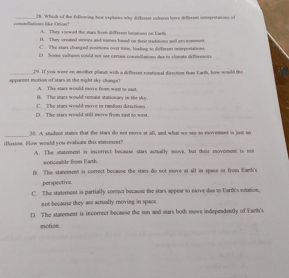Which of the following best explains why different cultures have different interpretations of
constellations like Orion?
A. They viewed the stars from different locations on Earth.
B. They created stories and names based on their traditions and environment.
C. The stars changed positions over time, leading to different interpretations.
D. Some cultures could not see certain constellations due to climate differences
_29. If you were on another planet with a different rotational direction than Earth, how would the
apparent motion of stars in the night sky change?
A. The stars would move from west to east.
B. The stars would remain stationary in the sky.
C. The stars would move in random directions.
D. The stars would still move from east to west.
_
30. A student states that the stars do not move at all, and what we see as movement is just an
illusion. How would you evaluate this statement?
A. The statement is incorrect because stars actually move, but their movement is not
noticeable from Earth.
B. The statement is correct because the stars do not move at all in space or from Earth's
perspective.
C. The statement is partially correct because the stars appear to move due to Earth's rotation,
not because they are actually moving in space.
D. The statement is incorrect because the sun and stars both move independently of Earth's
motion.