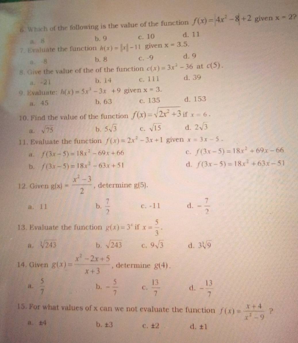 Which of the following is the value of the function f(x)=|4x^2-8|+2 given x=2 ?
a. 8 c. 10 d.11
b. 9
7. Evaluate the function h(x)=||x||-11 given x=3.5.
a. -8 b. 8 c. -9 d. 9
8. Give the value of the of the function c(x)=3x^2-36 at c(5).
a. -21 b. 14 c. 111 d. 39
9. Evaluate: h(x)=5x^3-3x+9 given x=3.
a. 45 b. 63 c. 135 d. 153
10. Find the value of the function f(x)=sqrt(2x^2+3) if x=6.
a. sqrt(75) b. 5sqrt(3) C. sqrt(15) d. 2sqrt(3)
11. Evaluate the function f(x)=2x^2-3x+1 given x=3x-5.
a. f(3x-5)=18x^2-69x+66
C. f(3x-5)=18x^2+69x-66
b. f(3x-5)=18x^2-63x+51 d. f(3x-5)=18x^2+63x-51
12. Given g(x)= (x^2-3)/2  , determine g(5).
a. 11  7/2  c. -11 d. - 7/2 
b.
13. Evaluate the function g(x)=3^x if x= 5/3 .
a, sqrt[3](243) b. sqrt(243) C. 9sqrt(3) d. 3sqrt[3](9)
14. Given g(x)= (x^2-2x+5)/x+3  , determine g(4).
a.  5/7  - 5/7  C.  13/7  d. - 13/7 
b.
15. For what values of x can we not evaluate the function f(x)= (x+4)/x^2-9  P
， ±4 b. ±3 C. ± 2 d. ± 1