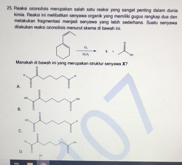 Reaksi ozonolisis merupakan salah satu reaksi yang sangat penting dalam dunia
kimia. Reaksi ini melibatkan senyawa organik yang memiliki gugus rangkap dua dan
melakukan fragmentasi menjadi senyawa yang lebih sederhana. Suatu senyawa
dilakukan reaksi ozonolisis menurut skema di bawah ini.
x+
Manakah di bawah ini yang merupakan struktur senyawa X?
A
B
C
D
OH