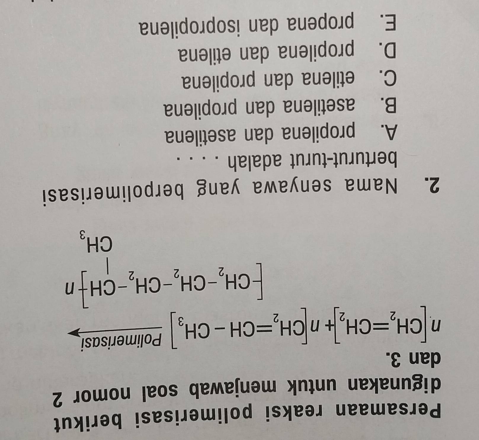 Persamaan reaksi polimerisasi berikut
digunakan untuk menjawab soal nomor 2
dan 3.
n[CH_2=CH_2]+n[CH_2=CH-CH_3] Polimerisasi
beginbmatrix CH_2-CH_2-CH_2-CH+n CH_3
2. Nama senyawa yang berpolimerisasi
berturut-turut adalah . . . .
A. propilena dan asetilena
B. asetilena dan propilena
C. etilena dan propilena
D. propilena dan etilena
E. propena dan isopropilena