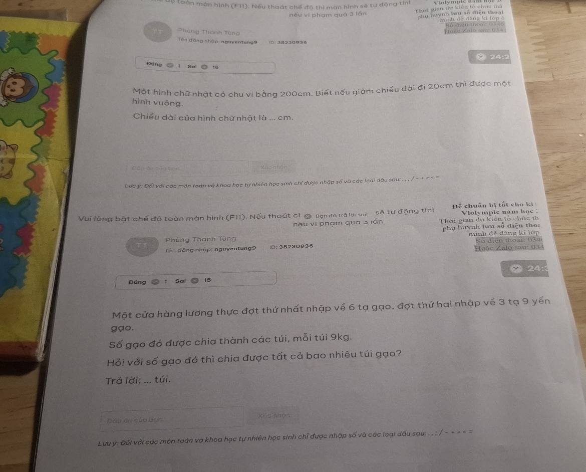 lộ loàn mán hình (F11). Nếu thoát chế đô thi màn hình sẽ tự động tinh
něu vi phạm quá 3 lần Thời gian dự kiên tổ chức thả
phu huynh lưu số điện thoại
mình đé đăng kí lớp ở
Số điện thoạ n t t  
Phùng Thanh Tùng
Étoáe Zalo sau 034
Tên đồng nhập: nguyentung9 D: 38230936
 24:2
Đùng a 1 Sai 16
Một hình chữ nhật có chu vi bằng 200cm. Biết nếu giảm chiếu dài đi 20cm thì được một
hình vuōng.
Chiểu dài của hình chữ nhật là ... cm.
Dân ác của bàn Xạc nhân
Lưu ý: Đối với các môn toàn và khoa học tự nhiên học sinh chỉ được nhập số và các loại dầu sau: . . ; / - + > < =