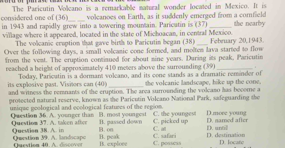 word or pirase that be 
The Parícutin Volcano is a remarkable natural wonder located in Mexico. It is
considered one of (36)_ volcanoes on Earth, as it suddenly emerged from a cornfield
in 1943 and rapidly grew into a towering mountain. Parícutin is (37) _the nearby
village where it appeared, located in the state of Michoacan, in central Mexico.
The volcanic eruption that gave birth to Parícutin began (38) _February 20,1943.
Over the following days, a small volcanic cone formed, and molten lava started to flow
from the vent. The eruption continued for about nine years. During its peak, Paricutin
reached a height of approximately 410 meters above the surrounding (39)_ .
Today, Parícutin is a dormant volcano, and its cone stands as a dramatic reminder of
its explosive past. Visitors can (40)_ the volcanic landscape, hike up the cone,
and witness the remnants of the eruption. The area surrounding the volcano has become a
protected natural reserve, known as the Parícutin Volcano National Park, safeguarding the
unique geological and ecological features of the region.
Question 36. A. younger than B. most youngest C. the youngest D.more young
Question 37. A. taken after B. passed down C. picked up D. named after
Question 38. A. in B. on C. at D. until
Question 39. A. landscape B. peak C. safari D. destination
Question 40. A. discover B. explore C. possess D. locate