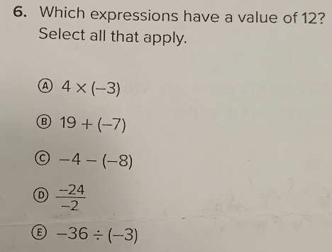 Which expressions have a value of 12?
Select all that apply.
A 4* (-3)
B 19+(-7)
C -4-(-8)
D  (-24)/-2 
B -36/ (-3)