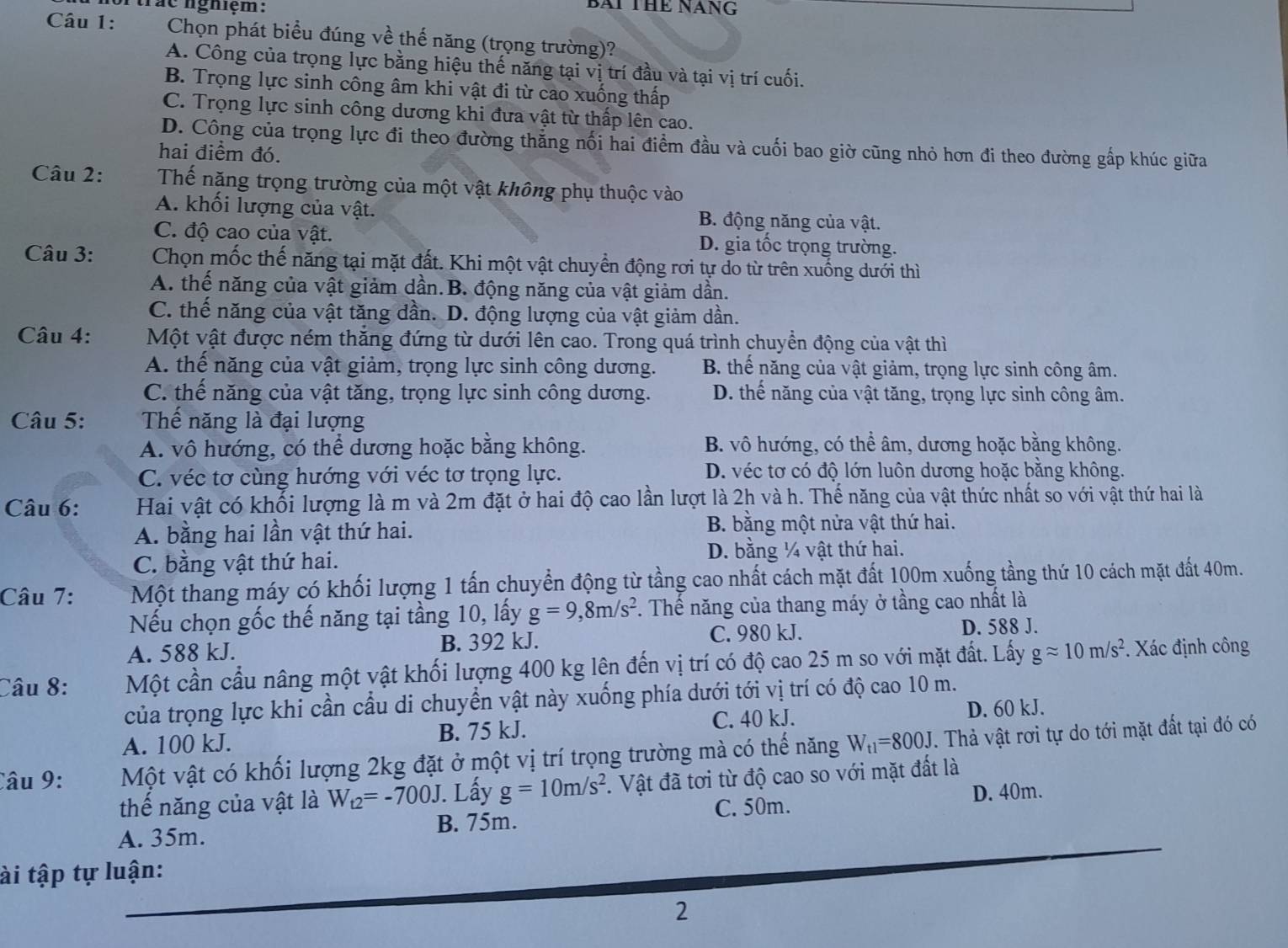 tráe nghiệm:
BAI THE NANG
Câu 1:  Chọn phát biểu đúng về thế năng (trọng trường)?
A. Công của trọng lực bằng hiệu thế năng tại vị trí đầu và tại vị trí cuối.
B. Trọng lực sinh công âm khi vật đi từ cao xuống thấp
C. Trọng lực sinh công dương khi đưa vật từ thấp lên cao.
D. Công của trọng lực đi theo đường thẳng nối hai điểm đầu và cuối bao giờ cũng nhỏ hơn đi theo đường gấp khúc giữa
hai điểm đó.
Câu 2: Thế năng trọng trường của một vật không phụ thuộc vào
A. khối lượng của vật. B. động năng của vật.
C. độ cao của vật. D. gia tốc trọng trường.
Câu 3:  Chọn mốc thế năng tại mặt đất. Khi một vật chuyển động rơi tự do từ trên xuống dưới thì
A. thế năng của vật giảm dần.B. động năng của vật giảm dần.
C. thế năng của vật tăng dần. D. động lượng của vật giảm dần.
Câu 4: Một vật được ném thăng đứng từ dưới lên cao. Trong quá trình chuyển động của vật thì
A. thể năng của vật giảm, trọng lực sinh công dương. B. thế năng của vật giảm, trọng lực sinh công âm.
C. thế năng của vật tăng, trọng lực sinh công dương. D. thể năng của vật tăng, trọng lực sinh công âm.
Câu 5: Thế năng là đại lượng
A. vô hướng, có thể dương hoặc bằng không. B. vô hướng, có thể âm, dương hoặc bằng không.
C. véc tơ cùng hướng với véc tơ trọng lực. D. véc tơ có độ lớn luôn dương hoặc bằng không.
Câu 6: Hai vật có khối lượng là m và 2m đặt ở hai độ cao lần lượt là 2h và h. Thế năng của vật thức nhất so với vật thứ hai là
A. bằng hai lần vật thứ hai. B. bằng một nửa vật thứ hai.
C. bằng vật thứ hai. D. bằng ¼ vật thứ hai.
Câu 7: Một thang máy có khối lượng 1 tấn chuyển động từ tầng cao nhất cách mặt đất 100m xuống tầng thứ 10 cách mặt đất 40m.
Nếu chọn gốc thế năng tại tầng 10, lấy g=9,8m/s^2. Thế năng của thang máy ở tầng cao nhất là
A. 588 kJ. B. 392 kJ. C. 980 kJ. D. 588 J.
Câu 8: Một cần cầu nâng một vật khối lượng 400 kg lên đến vị trí có độ cao 25 m so với mặt đất. Lấy gapprox 10m/s^2. Xác định công
của trọng lực khi cần cầu di chuyển vật này xuống phía dưới tới vị trí có độ cao 10 m.
A. 100 kJ. B. 75 kJ. C. 40 kJ. D. 60 kJ.
Câu 9: Một vật có khối lượng 2kg đặt ở một vị trí trọng trường mà có thế năng W_t1=800J. Thả vật rơi tự do tới mặt đất tại đó có
thế năng của vật là W_t2=-700J. Lấy g=10m/s^2 1. Vật đã tơi từ độ cao so với mặt đất là
D. 40m.
A. 35m. B. 75m. C. 50m.
ài tập tự luận:
2