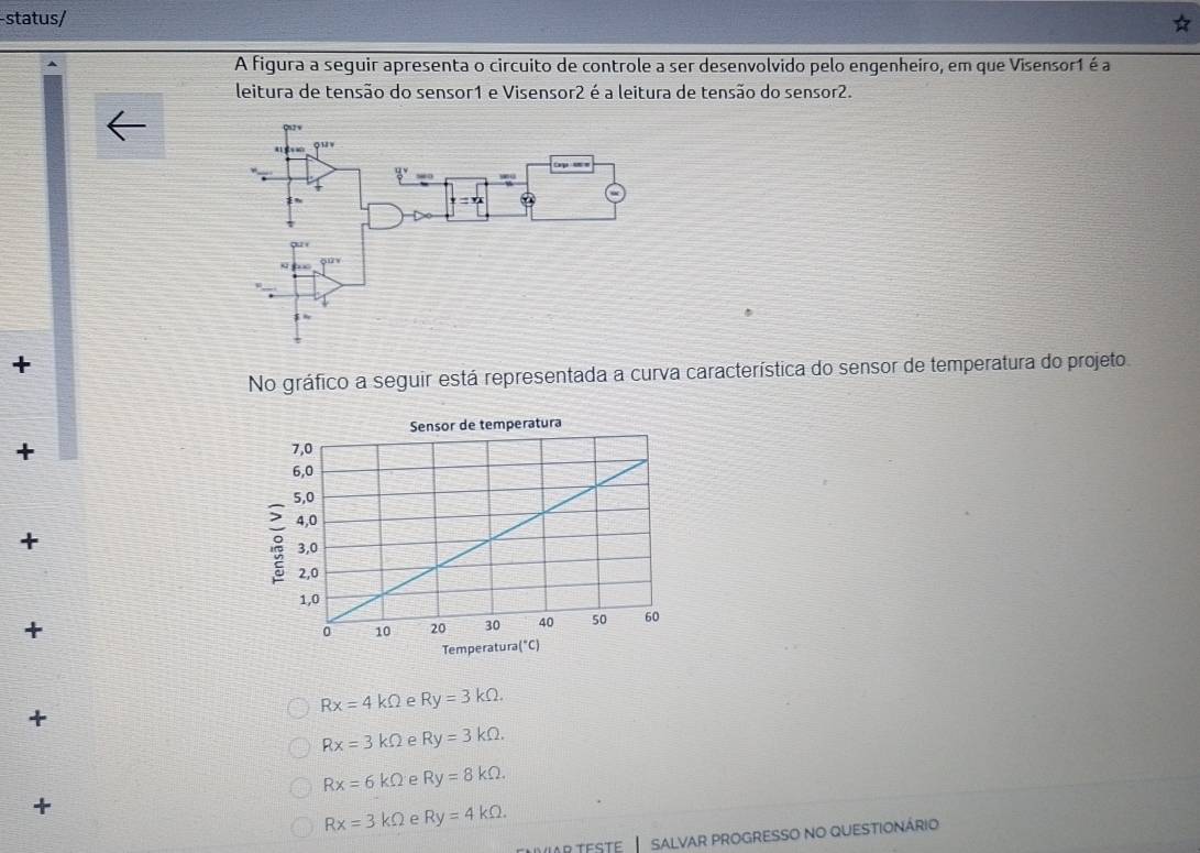 status/
A figura a seguir apresenta o circuito de controle a ser desenvolvido pelo engenheiro, em que Visensor1 é a
leitura de tensão do sensor1 e Visensor2 é a leitura de tensão do sensor2.
+
No gráfico a seguir está representada a curva característica do sensor de temperatura do projeto
+ 
+
+
Rx=4kOmega e Ry=3kOmega .
+
Rx=3kOmega e Ry=3kOmega .
Rx=6kOmega e Ry=8kOmega .
+
Rx=3kOmega e Ry=4kOmega .
Ar teste  I salvar progresso no questionário