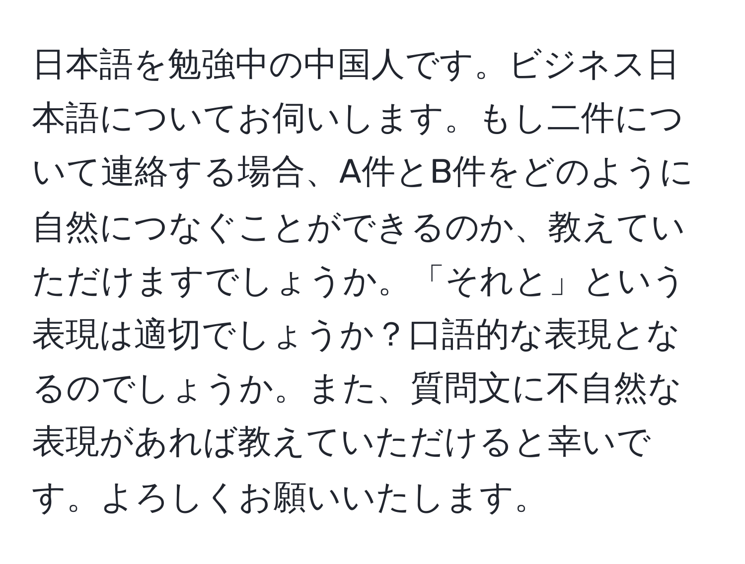 日本語を勉強中の中国人です。ビジネス日本語についてお伺いします。もし二件について連絡する場合、A件とB件をどのように自然につなぐことができるのか、教えていただけますでしょうか。「それと」という表現は適切でしょうか？口語的な表現となるのでしょうか。また、質問文に不自然な表現があれば教えていただけると幸いです。よろしくお願いいたします。