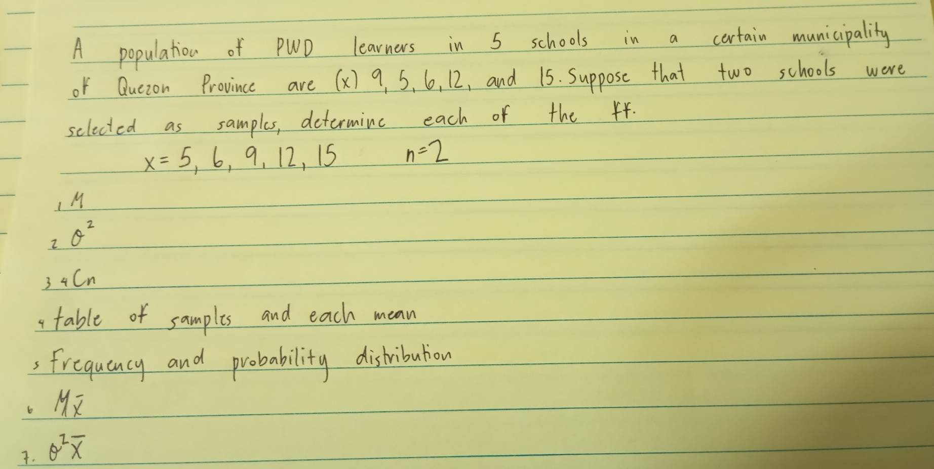 A population of PWD learners in 5 schools in a cortain municipality 
of Quezon Province are (x) 9. 5, 6, 12, and 15. Suppose that two schools were 
selected as samples, determine each of the 44.
x=5,6,9,12,15
n=2
M
2 θ^2
3 4Cn
a table of samplis and each mean 
3 Frequency and probability distribuion 
6 Moverline x
7. θ^2overline x