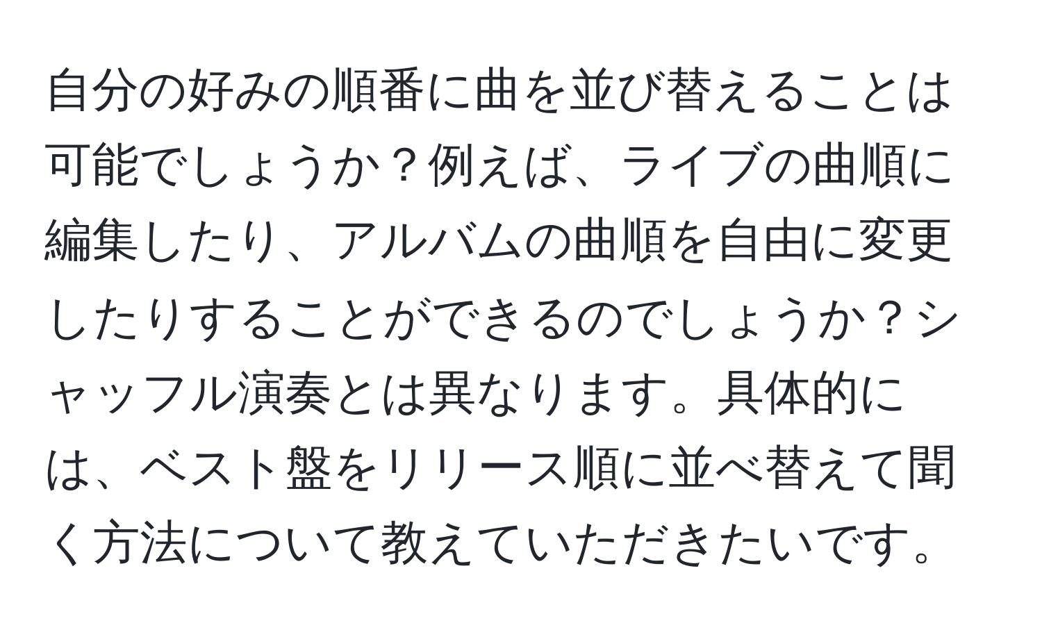 自分の好みの順番に曲を並び替えることは可能でしょうか？例えば、ライブの曲順に編集したり、アルバムの曲順を自由に変更したりすることができるのでしょうか？シャッフル演奏とは異なります。具体的には、ベスト盤をリリース順に並べ替えて聞く方法について教えていただきたいです。