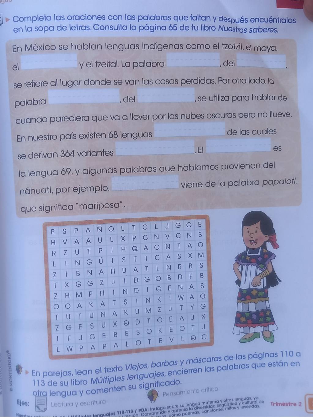 Completa las oraciones con las palabras que faltan y después encuéntralas 
en la sopa de letras. Consulta la página 65 de tu libro Nuestros saberes. 
En México se hablan lenguas indígenas como el tzotzil, el maya, 
el 
y el tzeltal. La palabra _, del 
se refiere al lugar donde se van las cosas perdidas. Por otro lado, la 
palabra _, del _, se utiliza para hablar de 
cuando pareciera que va a llover por las nubes oscuras pero no Ilueve. 
En nuestro país existen 68 lenguas de las cuales 
se derivan 364 variantes 
El 
es 
la lengua 69, y algunas palabras que hablamos provienen del 
náhuatl, por ejemplo, viene de la palabra papalotl, 
que significa “mariposa”. 
En parejas, lean el texto Viejos, barbas y más de las páginas 110 a 
113 de su libro Múltiples lenguajes, encierren las palabras que están en 
otra lengua y comenten su significado. 
Pensamiento crítico 
Ejes: Lectura y escritura Trimestre 2 
Iúltipies lenguajes 110-113 / PDA: Indaga sobre su lengua materna y otras lenguas. ya 
tlon. Comprende y aprecía la diversidad lingüística y cultural de 
como poemas, canciones. mitos y leyendas.