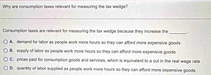 Why are consumption taxes relevant for measuring the tax wedge?
_
Consumption taxes are relevant for measuring the tax wedge because they increase the _.
A. demand for labor as people work more hours so they can afford more expensive goods
B. supply of labor as people work more hours so they can afford more expensive goods
C. prices paid for consumption goods and services, which is equivalent to a cut in the real wage rate
D. quantity of labor supplied as people work more hours so they can afford more expensive goods