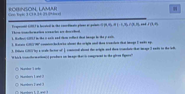 ROBINSON, LAMAR 00
Geo Topic 3 CFA 24-25 (Prince)
Trapesoid G7777 is located in the coordinate plane at points G(0,0), H(-1,2), I(3,2) J(2,0). 
Three transformation scenarios are described.
1. Reflect G//77 in the x-axis and then reflect that image in the y-axis.
2. R o ta i e GHIJ90° counterclockwise about the origin and then translate that image 2 units up.
3. Dilate GH// by a scale factor of  1/9  centered about the origin and then translate that image 2 units to the left.
Which transformation(s) produce an image that is congruent to the given figure?
Number 1 only
Numbers 1 and 2
Numbers 2 and 3
Numbers 1. 2. and 3