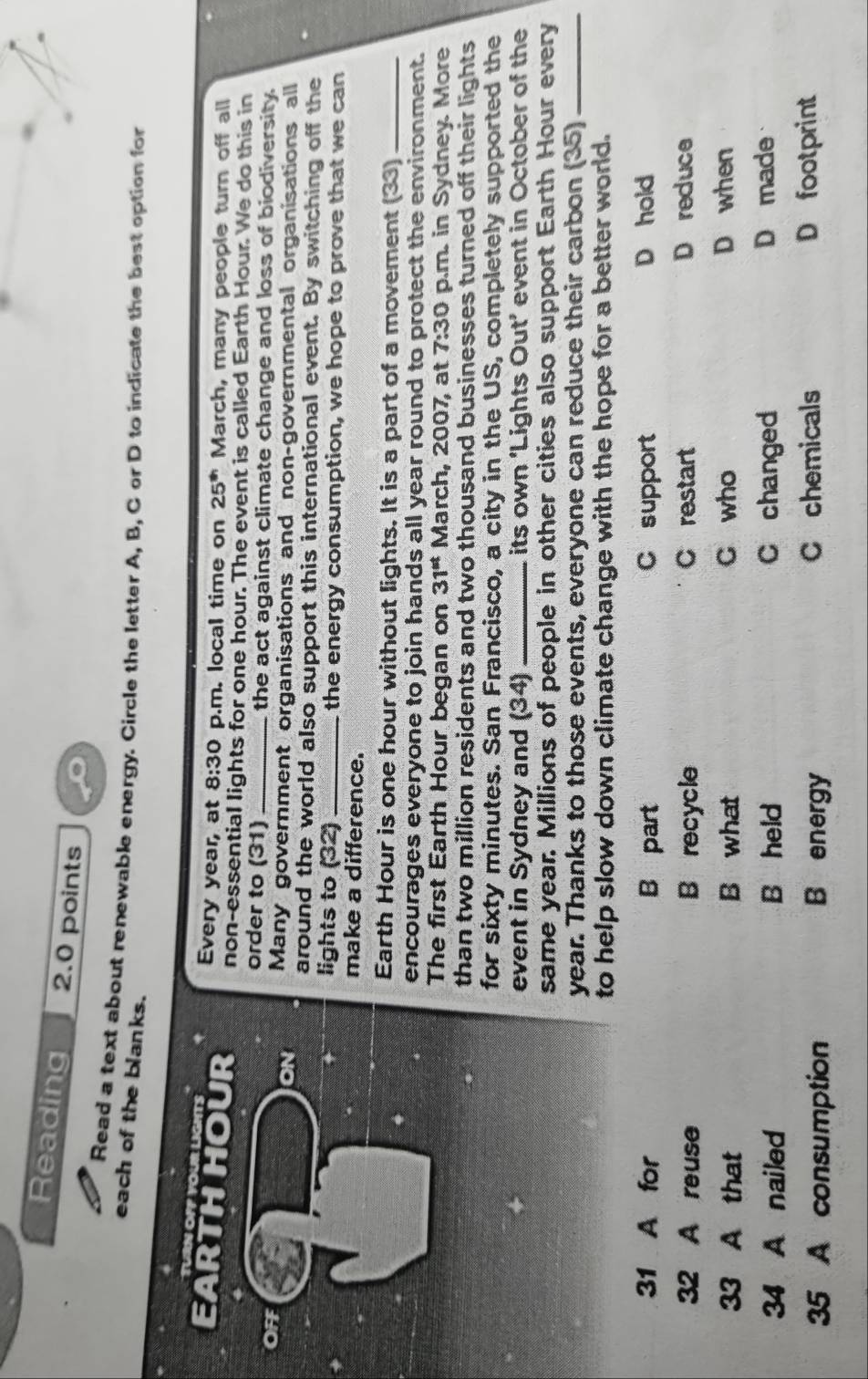 Reading 2.0 points
Read a text about renewable energy. Circle the letter A, B, C or D to indicate the best option for
each of the blanks.
TUN OPP YOUr LGhTS Every year, at 8:30 p.m. local time on 25^(th) March, many people turn off all
EARTHHOUR non-essential lights for one hour. The event is called Earth Hour. We do this in
order to (31) _the act against climate change and loss of biodiversity.
OFF Many government organisations and non-governmental organisations all
ON around the world also support this international event. By switching off the
lights to (32) _the energy consumption, we hope to prove that we can
make a difference.
Earth Hour is one hour without lights. It is a part of a movement (33)_
encourages everyone to join hands all year round to protect the environment.
The first Earth Hour began on 31^(st) March, 2007, at 7:30 p.m. in Sydney. More
than two million residents and two thousand businesses turned off their lights
for sixty minutes. San Francisco, a city in the US, completely supported the
event in Sydney and (34) _its own ‘Lights Out’ event in October of the
same year. Millions of people in other cities also support Earth Hour every
year. Thanks to those events, everyone can reduce their carbon (35)_
to help slow down climate change with the hope for a better world.
31 A for B part C support D hold
32 A reuse B recycle C restart D reduce
33 A that B what C who D when
34 A nailed B held C changed D made
35 A consumption B energy
C chemicals D footprint