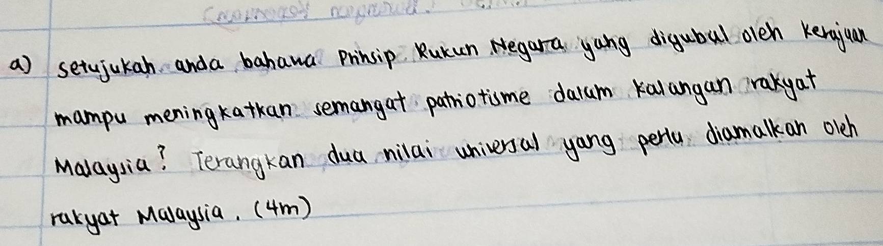 setujukah anda bahawa Prinsip. Rukun Negara yong digubal olen Kenajuan 
mampu mening katkan semangat patriotisme dalum kalangan rakyat 
Malaysia? Terangkan dua nilai universal yang perta, diamalkan olch 
rakyat Malaysia. (4m)