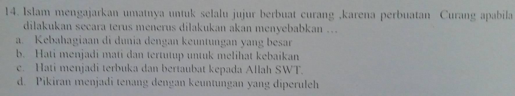 Islam mengajarkan umatnya untuk selalu jujur berbuat curang ,karena perbuatan Curang apabila
dilakukan seçara terus menerus dilakukan akan menyebabkan ...
a. Kebahagiaan di dunia dengan keuntungan yang besar
b. Hati menjadi mati dan tertutup untuk melihat kebaikan
e. Hati menjadi terbuka dan bertaubat kepada Allah SWT.
d. Pikiran menjadi tenang dengan keuntungan yang diperuleh