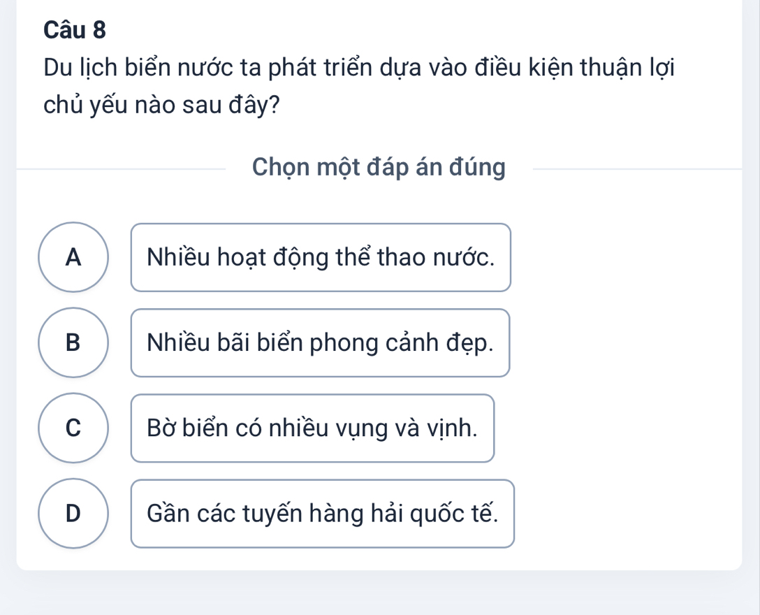 Du lịch biển nước ta phát triển dựa vào điều kiện thuận lợi
chủ yếu nào sau đây?
Chọn một đáp án đúng
A Nhiều hoạt động thể thao nước.
B Nhiều bãi biển phong cảnh đẹp.
C Bờ biển có nhiều vụng và vịnh.
D Gần các tuyến hàng hải quốc tế.