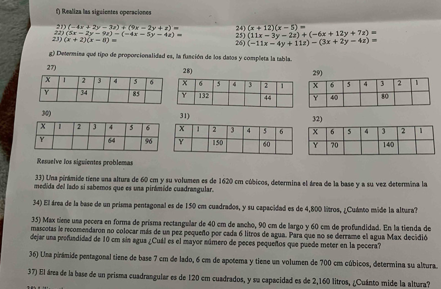 Realiza las siguientes operaciones
21) (-4x+2y-3z)+(9x-2y+z)= 24) (x+12)(x-5)=
22) (5x-2y-9z)-(-4x-5y-4z)=
25) (11x-3y-2z)+(-6x+12y+7z)=
23) (x+2)(x-8)=
26) (-11x-4y+11z)-(3x+2y-4z)=
g) Determina qué tipo de proporcionalidad es, la función de los datos y completa la tabla.
27) 28) 29)
30) 31) 32)
Resuelve los siguientes problemas
33) Una pirámide tiene una altura de 60 cm y su volumen es de 1620 cm cúbicos, determina el área de la base y a su vez determina la
medida del lado si sabemos que es una pirámide cuadrangular.
34) El área de la base de un prisma pentagonal es de 150 cm cuadrados, y su capacidad es de 4,800 litros, ¿Cuánto mide la altura?
35) Max tiene una pecera en forma de prisma rectangular de 40 cm de ancho, 90 cm de largo y 60 cm de profundidad. En la tienda de
mascotas le recomendaron no colocar más de un pez pequeño por cada 6 litros de agua. Para que no se derrame el agua Max decidió
dejar una profundidad de 10 cm sin agua ¿Cuál es el mayor número de peces pequeños que puede meter en la pecera?
36) Una pirámide pentagonal tiene de base 7 cm de lado, 6 cm de apotema y tiene un volumen de 700 cm cúbicos, determina su altura.
37) El área de la base de un prisma cuadrangular es de 120 cm cuadrados, y su capacidad es de 2,160 litros, ¿Cuánto mide la altura?