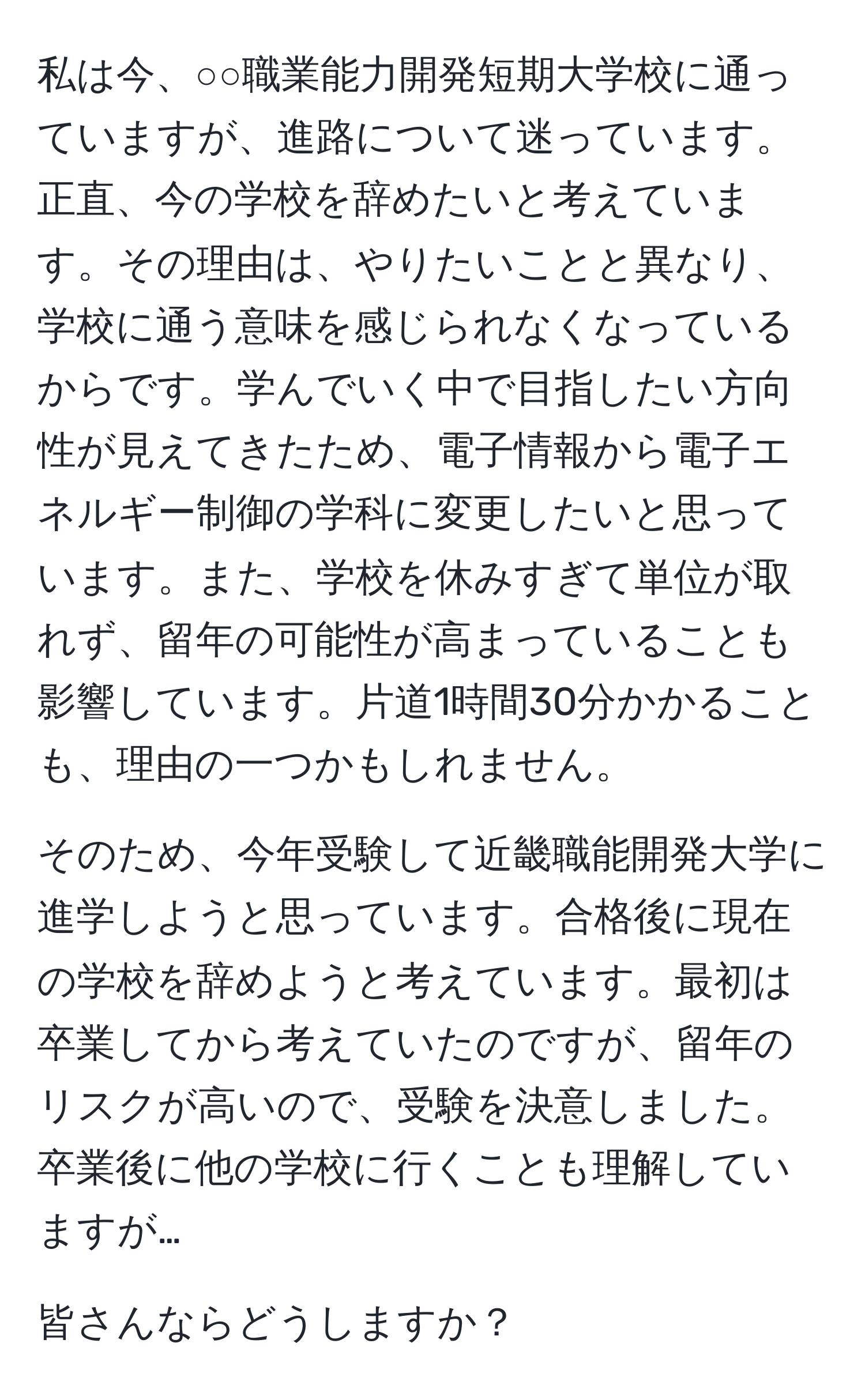 私は今、○○職業能力開発短期大学校に通っていますが、進路について迷っています。正直、今の学校を辞めたいと考えています。その理由は、やりたいことと異なり、学校に通う意味を感じられなくなっているからです。学んでいく中で目指したい方向性が見えてきたため、電子情報から電子エネルギー制御の学科に変更したいと思っています。また、学校を休みすぎて単位が取れず、留年の可能性が高まっていることも影響しています。片道1時間30分かかることも、理由の一つかもしれません。

そのため、今年受験して近畿職能開発大学に進学しようと思っています。合格後に現在の学校を辞めようと考えています。最初は卒業してから考えていたのですが、留年のリスクが高いので、受験を決意しました。卒業後に他の学校に行くことも理解していますが…

皆さんならどうしますか？