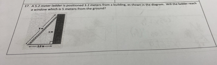 A 5.2 meter ladder is positioned 3.2 meters from a building, as shown in the diagram. Will the ladder reach 
a window which is 5 meters from the ground?