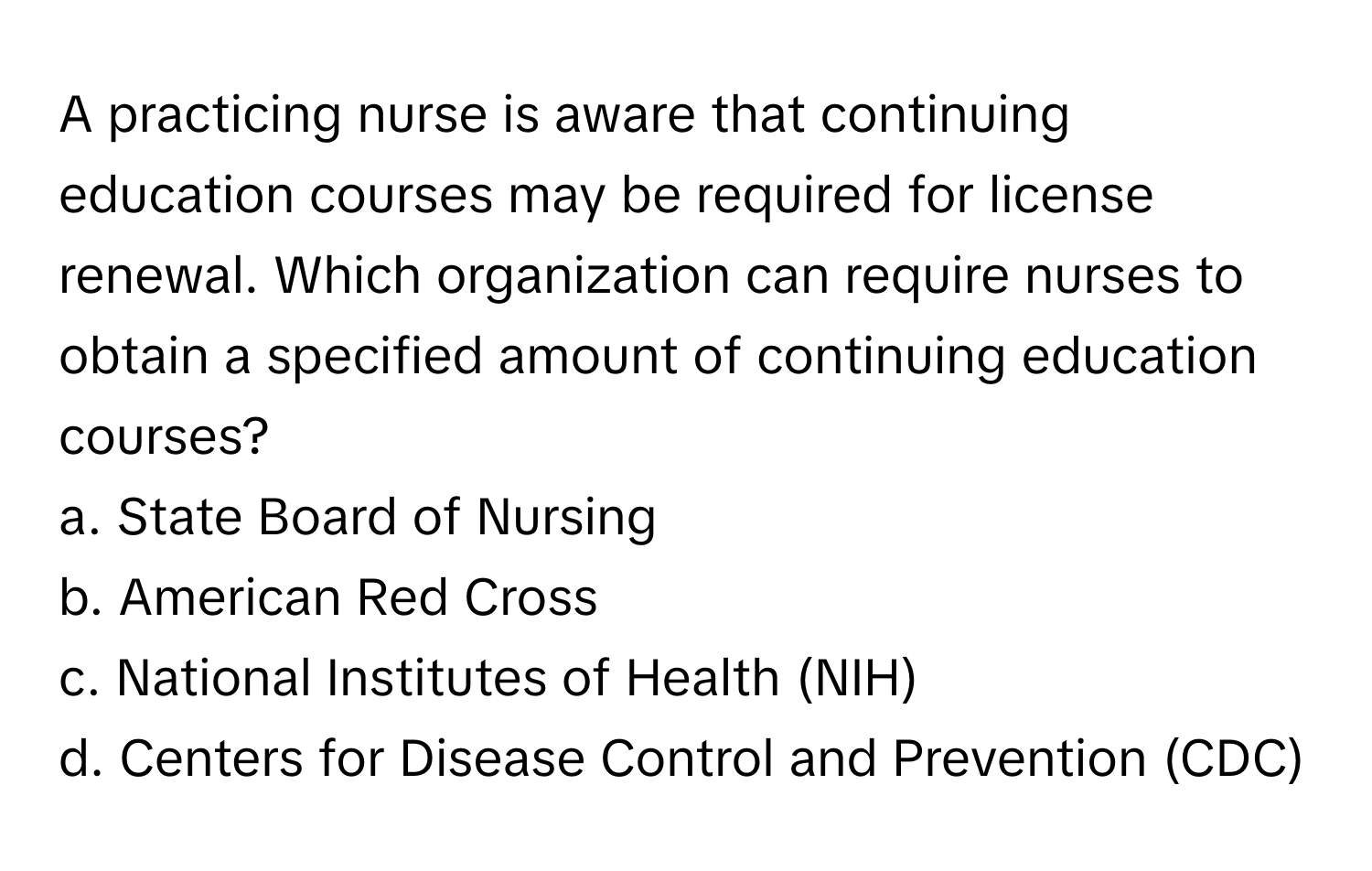 A practicing nurse is aware that continuing education courses may be required for license renewal. Which organization can require nurses to obtain a specified amount of continuing education courses?

a. State Board of Nursing 
b. American Red Cross 
c. National Institutes of Health (NIH) 
d. Centers for Disease Control and Prevention (CDC)