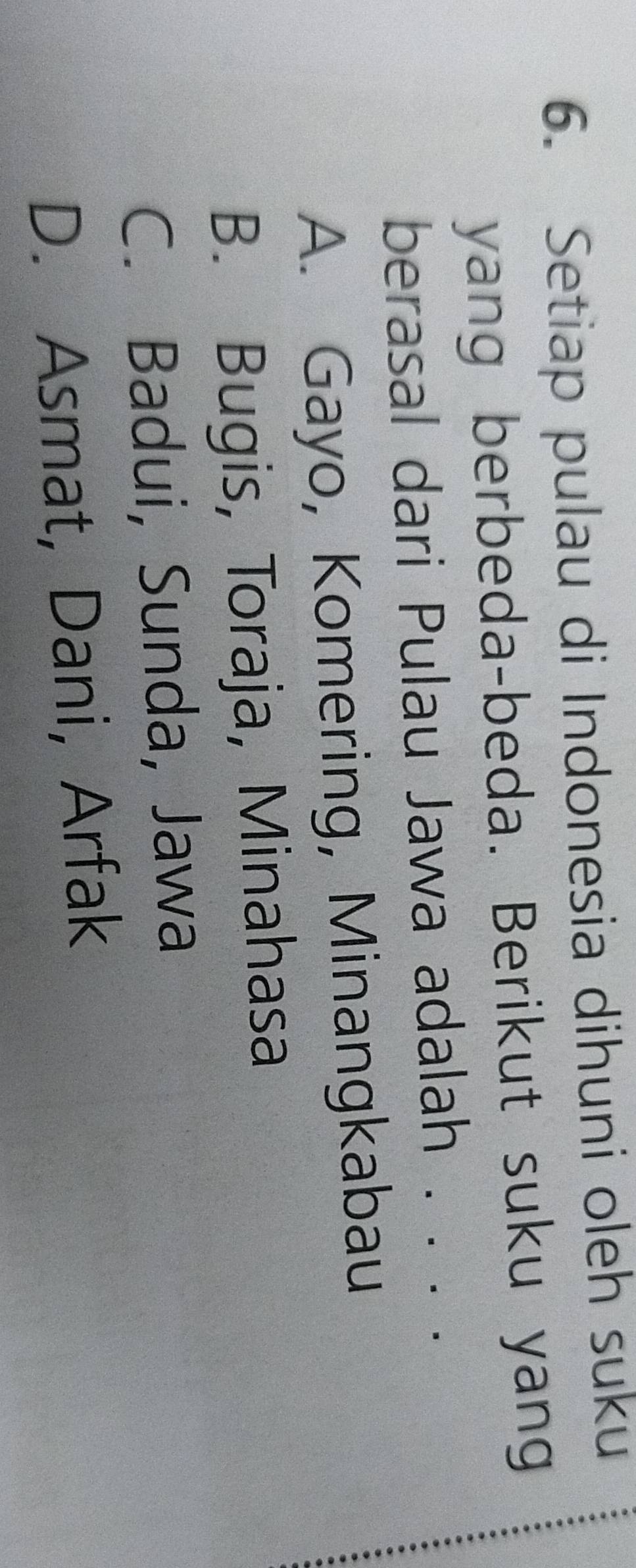Setiap pulau di Indonesia dihuni oleh suku
yang berbeda-beda. Berikut suku yang
berasal dari Pulau Jawa adalah . . . .
A. Gayo, Komering, Minangkabau
B. Bugis, Toraja, Minahasa
C. Badui, Sunda, Jawa
D. Asmat, Dani, Arfak