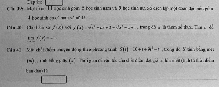 Đáp án: 
Câu 39: Một tổ có 11 học sinh gồm 6 học sinh nam và 5 học sinh nữ. Số cách lập một đoàn đại biểu gồm 
4 học sinh có cả nam và nữ là 
Câu 40: Cho hàm số f(x) với f(x)=sqrt(x^2+ax+3)-sqrt(x^2-x+1) , trong đó a là tham số thực. Tìm a đề
limlimits _xto +∈fty f(x)=-1. 
Câu 41: Một chất điểm chuyển động theo phương trình S(t)=10+t+9t^2-t^3 , trong đó S tính bằng mét 
(m), 1 tính bằng giây (s). Thời gian đề vận tốc của chất điểm đạt giá trị lớn nhất (tính từ thời điểm 
ban đầu) là