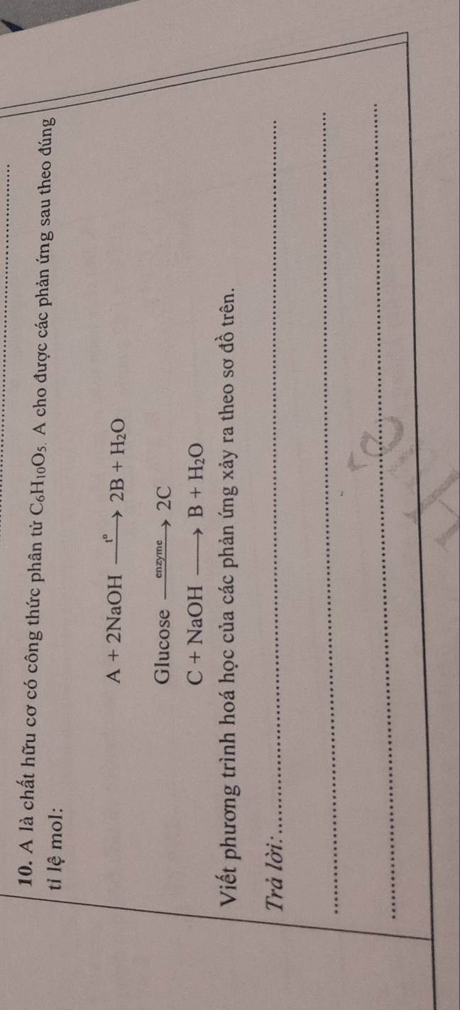 A là chất hữu cơ có công thức phân tử C_6H_10O_5 A cho được các phản ứng sau theo đúng 
ti lệ mol:
A+2NaOHxrightarrow I°2B+H_2O
Glucose xrightarrow enzyme2C
C+NaOHto B+H_2O
Viết phương trình hoá học của các phản ứng xảy ra theo sơ đồ trên. 
Trả lời:_ 
_ 
_