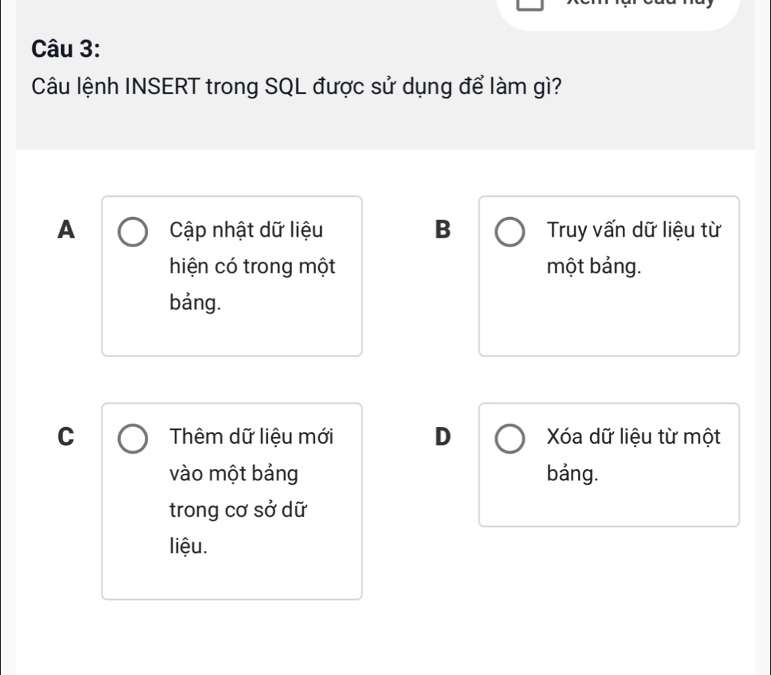 Câu lệnh INSERT trong SQL được sử dụng để làm gì?
A Cập nhật dữ liệu B Truy vấn dữ liệu từ
hiện có trong một một bảng.
bảng.
C Thêm dữ liệu mới D Xóa dữ liệu từ một
vào một bảng bảng.
trong cơ sở dữ
liệu.