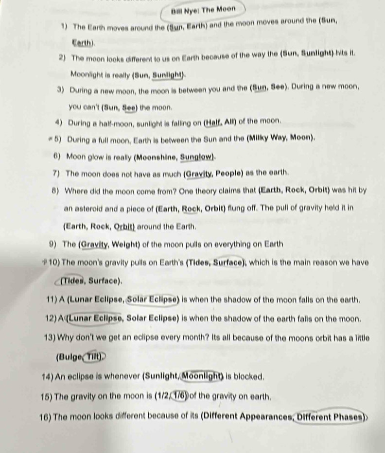 Bill Nye: The Moon 
1) The Earth moves around the (Sun, Earth) and the moon moves around the (Sun, 
Earth). 
2) The moon looks different to us on Earth because of the way the (Sun, Sunlight) hits it. 
Moonlight is really (Sun, Sunlight). 
3) During a new moon, the moon is between you and the (Sun, See). During a new moon, 
you can't (Sun, See) the moon. 
4) During a half-moon, sunlight is falling on (Half. All) of the moon. 
5) During a full moon, Earth is between the Sun and the (Milky Way, Moon). 
6) Moon glow is really (Moonshine, Sunglew) 
7) The moon does not have as much (Gravity, People) as the earth. 
8) Where did the moon come from? One theory claims that (Earth, Rock, Orbit) was hit by 
an asteroid and a piece of (Earth, Rock, Orbit) flung off. The pull of gravity held it in 
(Earth, Rock, Orbit) around the Earth. 
9) The (Gravity, Weight) of the moon pulls on everything on Earth 
*10) The moon's gravity pulls on Earth's (Tides, Surface), which is the main reason we have 
(Tides, Surface). 
11) A (Lunar Eclipse, Solar Eclipse) is when the shadow of the moon falls on the earth. 
12) A (Lunar Eclipse, Solar Eclipse) is when the shadow of the earth falls on the moon. 
13) Why don't we get an eclipse every month? Its all because of the moons orbit has a little 
(Bulge Tilt) 
14) An eclipse is whenever (Sunlight, Moonlight) is blocked. 
15) The gravity on the moon is (1/2, 1/6) of the gravity on earth. 
16) The moon looks different because of its (Different Appearances, Different Phases)