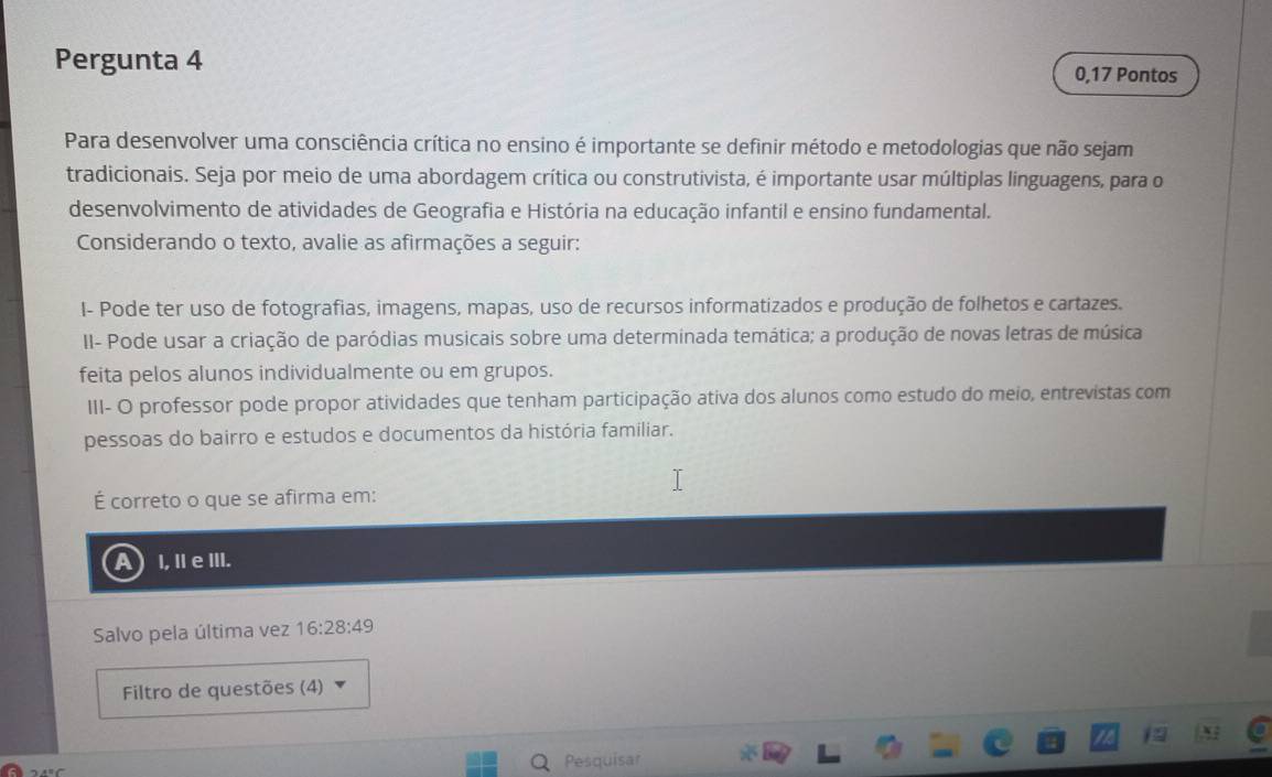 Pergunta 4 0,17 Pontos
Para desenvolver uma consciência crítica no ensino é importante se definir método e metodologias que não sejam
tradicionais. Seja por meio de uma abordagem crítica ou construtivista, é importante usar múltiplas linguagens, para o
desenvolvimento de atividades de Geografia e História na educação infantil e ensino fundamental.
Considerando o texto, avalie as afirmações a seguir:
I- Pode ter uso de fotografias, imagens, mapas, uso de recursos informatizados e produção de folhetos e cartazes.
II- Pode usar a criação de paródias musicais sobre uma determinada temática; a produção de novas letras de música
feita pelos alunos individualmente ou em grupos.
III- O professor pode propor atividades que tenham participação ativa dos alunos como estudo do meio, entrevistas com
pessoas do bairro e estudos e documentos da história familiar.
É correto o que se afirma em:
A I, I e ⅢII.
Salvo pela última vez 16:28:49
Filtro de questões (4)
Pesquisar