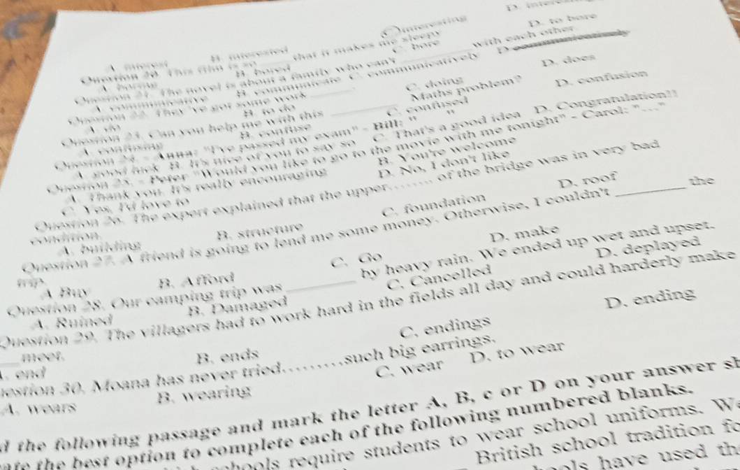 D. i
Intereating
D. to bore
hore
that it makes te slee r o .
D
a family who can't _with each other 
nmunicative ly D. does
C. doing
C. confused Maths problem? D. confusion
v

e m e w ith th i 
contuse
Ve passed my exam" - Bill: "
 h tce of you to say so C. That's a good idea D. Congratulationt
ould you like to go to the movie with me tonight" - Carol: "_
D. No, I don't like
ny y o u. It's really encouraging B. You're welcome
Duestion 26. The expert explained that the upper.... of the bridge was in very bad

C. foundation D. roof the
Duestion 27. A friend is going to lend me some money. Otherwise, I couldn't
A. building B. structure

C. Go D. make
D. deplayed
by heavy rain. We ended up wet and upser.
Á Buy B. Afford
C. Cancelled
D. ending
Question 29. The villagers had to work hard in the fields all day and could harderly make
Question 28. Our camping trip was
A. Ruined B. Damaged
meet.
B. ends C. endings
C. wear D. to wear
mestion 30. Moana has never tried.…such big earrings.
end
B. wearing
_d the following passage and mark the letter A, B, c or D on your answer s A. wears
the best option to complete each of the following numbered blanks.
1 equire students to wear sch ool uniforms. W 
British school tradition fo
s have used th