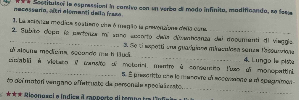 ★★★ Šostituisci le espressioni in corsivo con un verbo di modo infinito, modificando, se fosse 
necessario, altri elementi della frase. 
1. La scienza medica sostiene che è meglio la prevenzione della cura. 
_2. Subito dopo la partenza mi sono accorto della dimenticanza dei documenti di viaggio. 
3. Se ti aspetti una guarigione miracolosa senza l’assunzione 
di alcuna medicina, secondo me ti illudi. _4. Lungo le piste 
_ciclabili è vietato il transito di motorini, mentre è consentito l'uso di monopattini. 
5. È prescritto che le manovre di accensione e di spegnimen- 
_ 
to dei motori vengano effettuate da personale specializzato. 
★★★ Riconosci e indica il rapporto di temn o tra linfii e