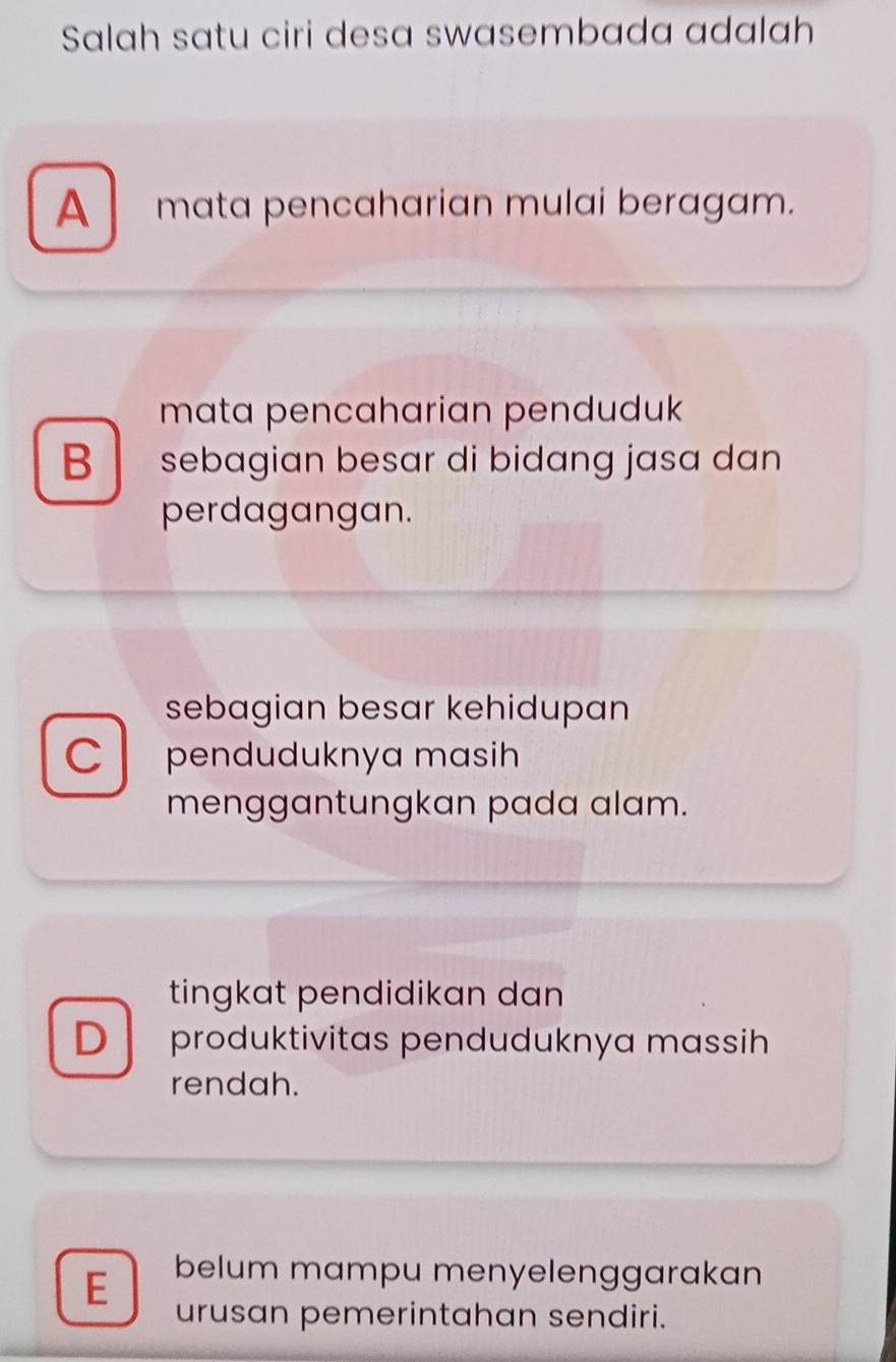 Salah satu ciri desa swasembada adalah
A mata pencaharian mulai beragam.
mata pencaharian penduduk
B sebagian besar di bidang jasa dan
perdagangan.
sebagian besar kehidupan
C penduduknya masih
menggantungkan pada alam.
tingkat pendidikan dan
D produktivitas penduduknya massih
rendah.
E belum mampu menyelenggarakan
urusan pemerintahan sendiri.