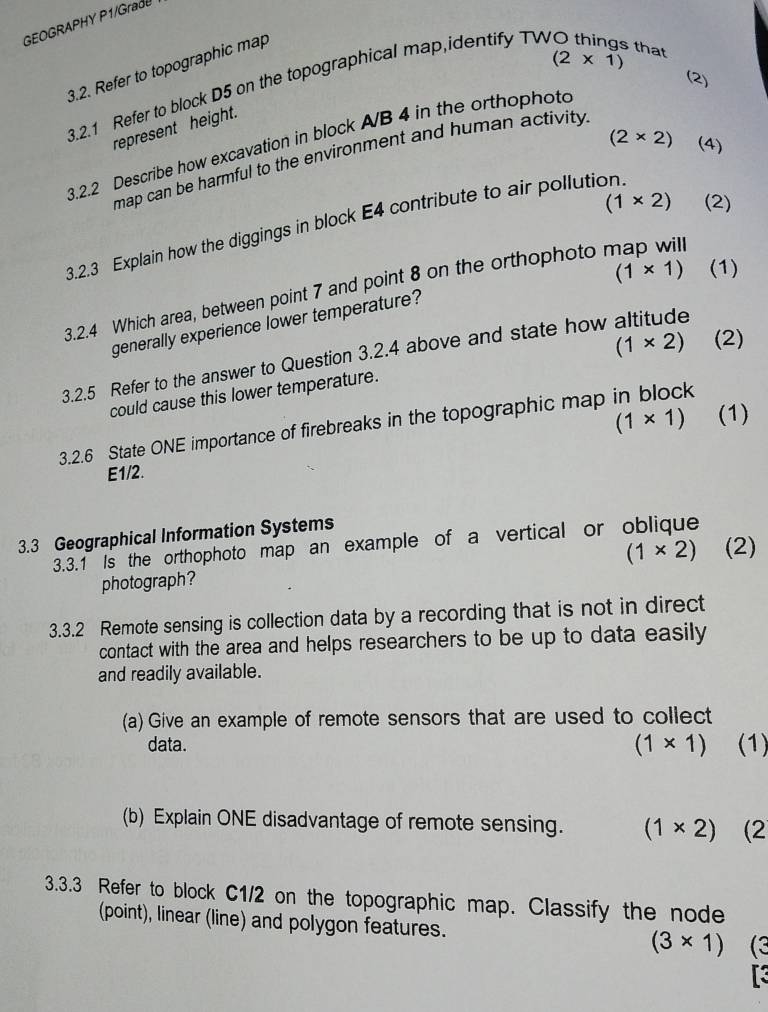 GEOGRAPHY P1/GradU
(2* 1)
3.2. Refer to topographic map 
3.2.1 Refer to block D5 on the topographical map,identify TV 
that 
(2) 
represent height.
(2* 2) (4) 
3.2.2 Describe how excavation in block A/B 4 in the orthophoto 
map can be harmful to the environment and human activity
(1* 2) (2) 
3.2.3 Explain how the diggings in block E4 contribute to air pollution
(1* 1) (1) 
3.2.4 Which area, between point 7 and point 8 on the orthophoto map will 
generally experience lower temperature?
(1* 2) (2) 
3.2.5 Refer to the answer to Question 3.2.4 above and state how altitude 
could cause this lower temperature.
(1* 1) (1) 
3.2.6 State ONE importance of firebreaks in the topographic map in block
E1/2. 
3.3 Geographical Information Systems 
3.3.1 Is the orthophoto map an example of a vertical or oblique
(1* 2) (2) 
photograph? 
3.3.2 Remote sensing is collection data by a recording that is not in direct 
contact with the area and helps researchers to be up to data easily 
and readily available. 
(a) Give an example of remote sensors that are used to collect 
data. (1* 1) (1) 
(b) Explain ONE disadvantage of remote sensing. (1* 2) (2 
3.3.3 Refer to block C1/2 on the topographic map. Classify the node 
(point), linear (line) and polygon features.
(3* 1) (3