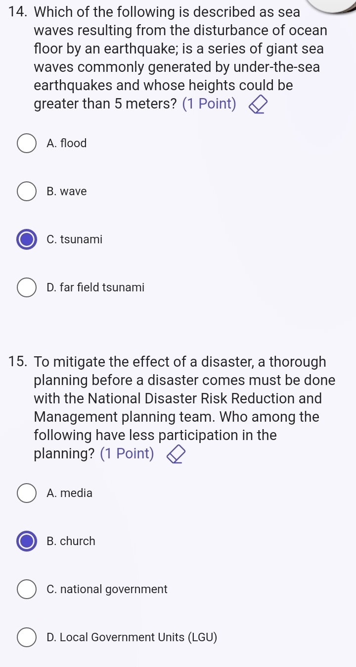 Which of the following is described as sea
waves resulting from the disturbance of ocean
floor by an earthquake; is a series of giant sea
waves commonly generated by under-the-sea
earthquakes and whose heights could be
greater than 5 meters? (1 Point)
A. flood
B. wave
C. tsunami
D. far field tsunami
15. To mitigate the effect of a disaster, a thorough
planning before a disaster comes must be done
with the National Disaster Risk Reduction and
Management planning team. Who among the
following have less participation in the
planning? (1 Point)
A. media
B. church
C. national government
D. Local Government Units (LGU)