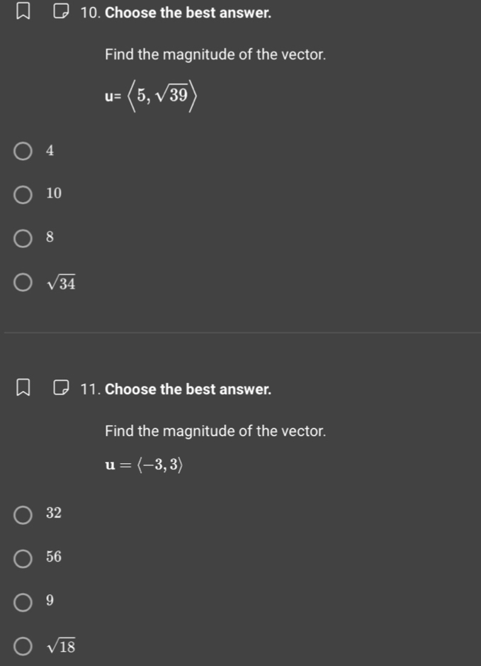 Choose the best answer.
Find the magnitude of the vector.
u=langle 5,sqrt(39)rangle
4
10
8
sqrt(34)
11. Choose the best answer.
Find the magnitude of the vector.
u=langle -3,3rangle
32
56
9
sqrt(18)