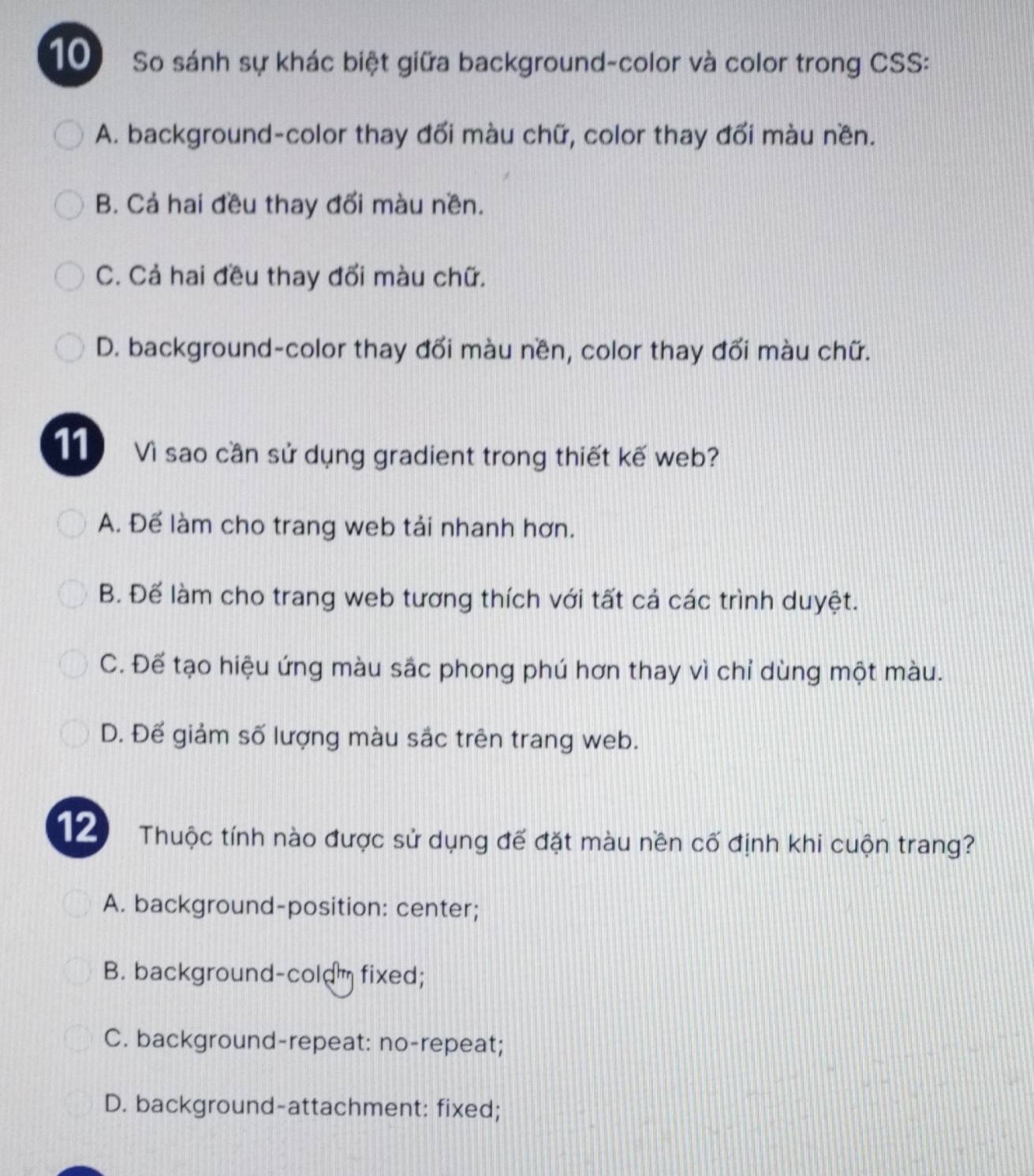 So sánh sự khác biệt giữa background-color và color trong CSS:
A. background-color thay đối màu chữ, color thay đối màu nền.
B. Cả hai đều thay đối màu nền.
C. Cả hai đều thay đổi màu chữ.
D. background-color thay đối màu nền, color thay đối màu chữ.
11 Vì sao cần sử dụng gradient trong thiết kế web?
A. Để làm cho trang web tải nhanh hơn.
B. Đế làm cho trang web tương thích với tất cả các trình duyệt.
C. Để tạo hiệu ứng màu sắc phong phú hơn thay vì chỉ dùng một màu.
D. Đế giảm số lượng màu sắc trên trang web.
12 Thuộc tính nào được sử dụng đế đặt màu nền cố định khi cuộn trang?
A. background-position: center;
B. background-coldm fixed;
C. background-repeat: no-repeat;
D. background-attachment: fixed;