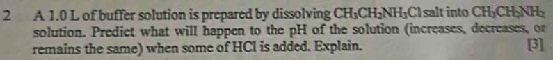 A 1.0 L of buffer solution is prepared by dissolving CH_3CH_2NH_3Cl salt into CH_3CH_2NH_2
solution. Predict what will happen to the pH of the solution (increases, decreases, or 
remains the same) when some of HCl is added. Explain. 3]