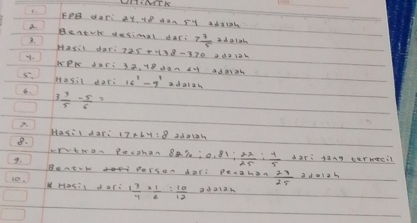LITNTK 
_ 
8. FPB dari at, H8 dan sy adaiah 
BentvK desimal dari 7 3/5 
3、 2 d alah 
Hasil dari 225+438-370 a da 12k
32. 18 daA CH adaiah 
5. Hasil dori 16^3-9^3 a dalah 
6. 3 3/5 - 5/6 =
7. 
Hasil dari 17* 64:8 adolah 
8. 
wntren Pacthan 8al; o, 81;  22/25 : 4/5  dari jàng terrecil 
9. 
Beatvk doefr Persen dari pecahon  27/25  a da1zh 
10, NHasil dari 1 3/4 *  1/6 : 10/12  ad a12h