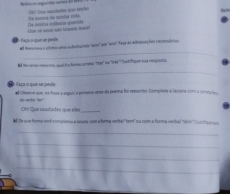 Releia os seguintes versos do texo 
Oh! Que saudades que tenho 
Rele 
Da aurora da minha vida, 
Da minha infância querida 
Que os anos não trazem mais! 
136 Faça o que se pede. 
_ 
0) Reescreva o último verso substituindo "anos" por "ano". Faça as adequações necessárias 
b) No verso reescrito, qual é a forma correta: "traz" ou "trás"? Justifique sua resposta. 

_ 
14 Faça o que se pede. 
d) Observe que, na frase a seguir, o primeiro verso do poema foi reescrito. Complete a lacuna com a coreta 
do verbo 'ter'. 
Oh! Que saudades que eles_ 
b) De que forma você completou a lacuna: com a forma verbal "tem" ou com a forma verbal "têm"? Justifqu a 
_ 
_ 
_ 
_