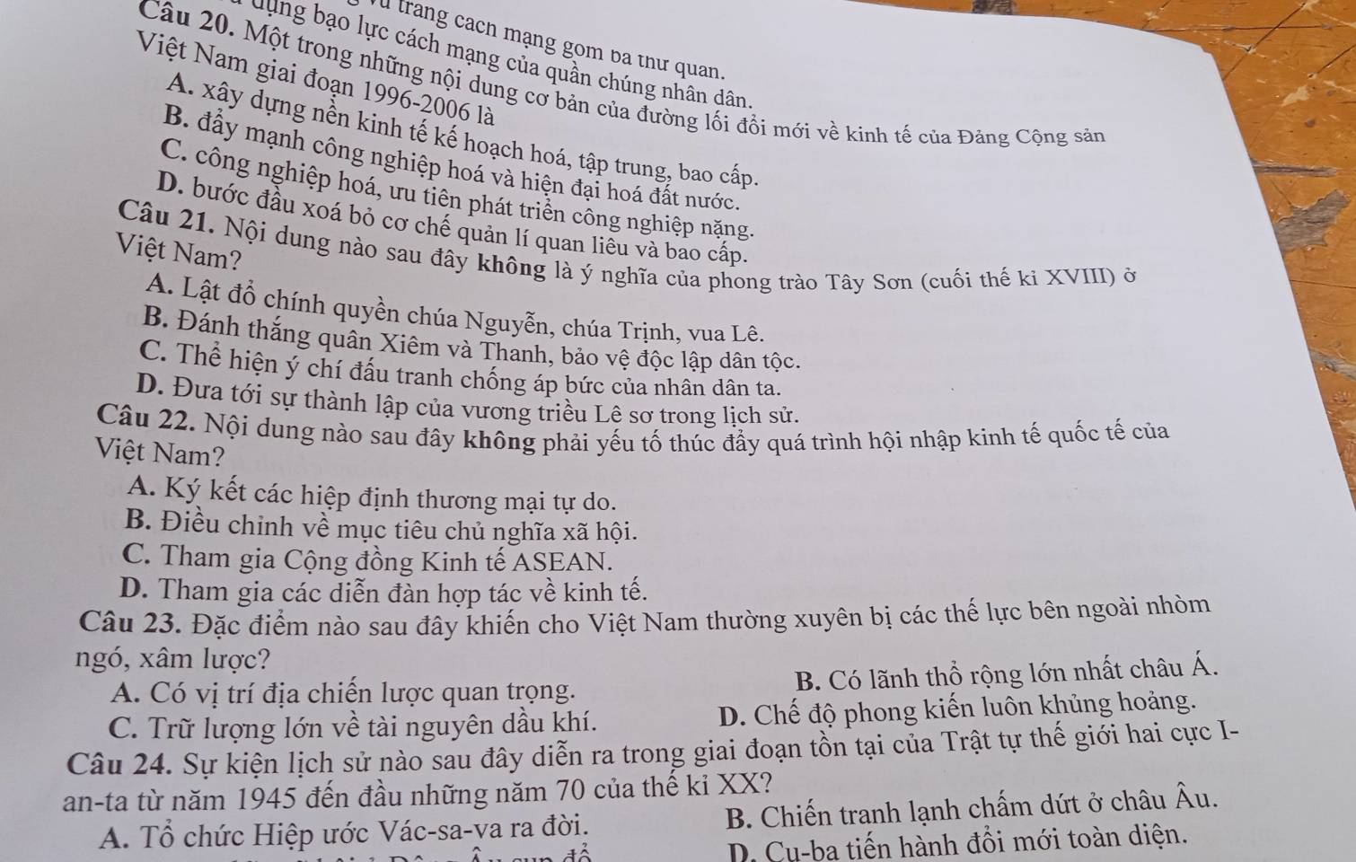 trang cach mạng gom ba thư quan.
dụng bạo lực cách mạng của quần chúng nhân dân
Việt Nam giai đoạn 1996-2006 là
Câu 20. Một trong những nội dung cơ bản của đường lối đổi mới về kinh tế của Đảng Cộng sản
A. xây dựng nền kinh tế kế hoạch hoá, tập trung, bao cấp
B. đầy mạnh công nghiệp hoá và hiện đại hoá đất nước
C. công nghiệp hoá, ưu tiên phát triền công nghiệp nặng
D. bước đầu xoá bỏ cơ chế quản lí quan liêu và bao cấp
Việt Nam?
Câu 21. Nội dung nào sau đây không là ý nghĩa của phong trào Tây Sơn (cuối thế kỉ XVIII) ở
A. Lật đổ chính quyền chúa Nguyễn, chúa Trịnh, vua Lê.
B. Đánh thắng quân Xiêm và Thanh, bảo vệ độc lập dân tộc.
C. Thể hiện ý chí đấu tranh chống áp bức của nhân dân ta.
D. Đưa tới sự thành lập của vương triều Lê sơ trong lịch sử.
Câu 22. Nội dung nào sau đây không phải yếu tố thúc đầy quá trình hội nhập kinh tế quốc tế của
Việt Nam?
A. Ký kết các hiệp định thương mại tự do.
B. Điều chinh về mục tiêu chủ nghĩa xã hội.
C. Tham gia Cộng đồng Kinh tế ASEAN.
D. Tham gia các diễn đàn hợp tác về kinh tế.
Câu 23. Đặc điểm nào sau đây khiến cho Việt Nam thường xuyên bị các thế lực bên ngoài nhòm
ngó, xâm lược?
A. Có vị trí địa chiến lược quan trọng. B. Có lãnh thổ rộng lớn nhất châu Á.
C. Trữ lượng lớn về tài nguyên dầu khí. D. Chế độ phong kiến luôn khủng hoảng.
Câu 24. Sự kiện lịch sử nào sau đây diễn ra trong giai đoạn tồn tại của Trật tự thế giới hai cực I-
an-ta từ năm 1945 đến đầu những năm 70 của thế kỉ XX?
A. Tổ chức Hiệp ước Vác-sa-ya ra đời. B. Chiến tranh lạnh chấm dứt ở châu Âu.
D. Cu-ba tiến hành đổi mới toàn diện.